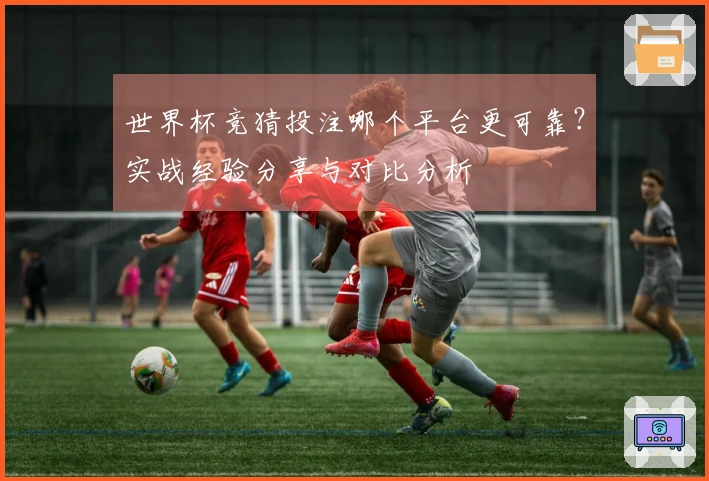 世界杯竞猜投注哪个平台更可靠？实战经验分享与对比分析