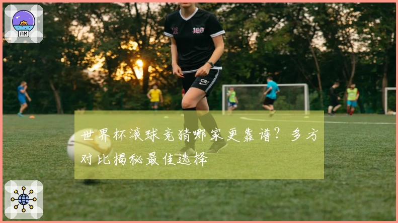 世界杯滚球竞猜哪家更靠谱？多方对比揭秘最佳选择